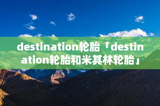 destination轮胎「destination轮胎和米其林轮胎」