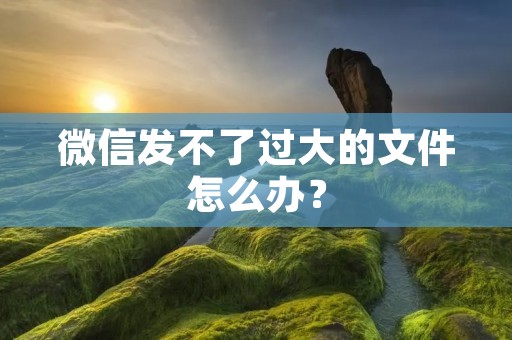 微信发不了过大的文件怎么办?