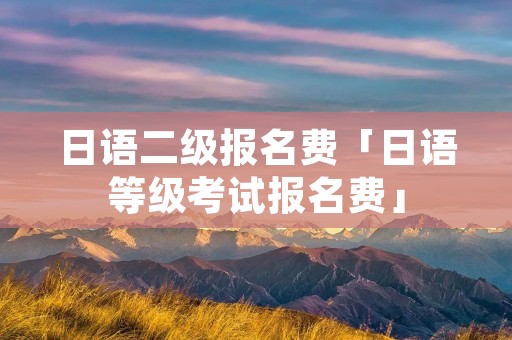 日语二级报名费「日语等级考试报名费」