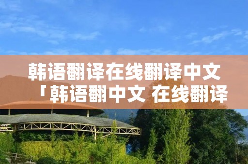 韩语翻译在线翻译中文「韩语翻中文 在线翻译」 韩语翻译在线翻译中文「韩语翻中文 在线翻译」