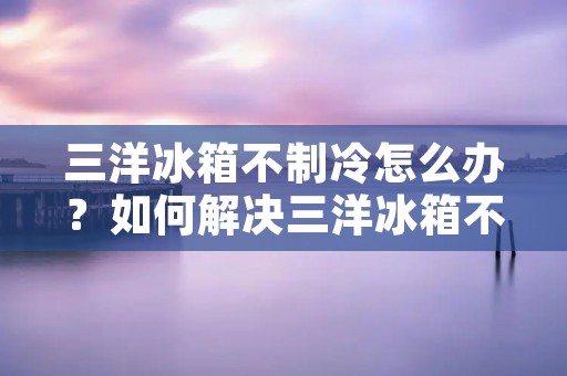 三洋冰箱不制冷怎么办?如何解决三洋冰箱不制冷的问题? 三洋冰箱不制冷怎么办?如何解决三洋冰箱不制冷的问题?