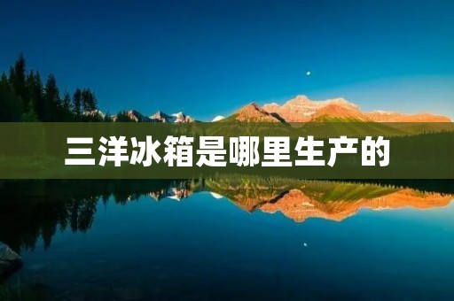 三洋冰箱是哪里生产的 三洋冰箱是哪里生产的