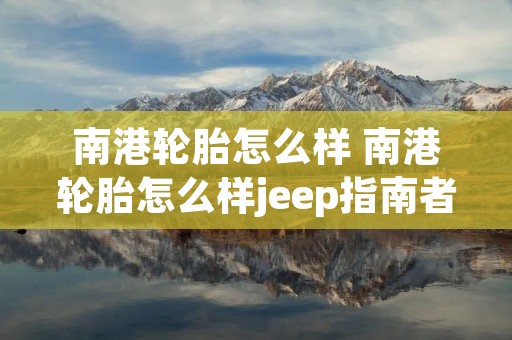 南港轮胎怎么样 南港轮胎怎么样jeep指南者