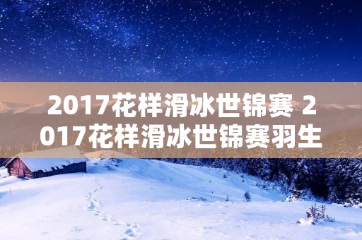 2017花样滑冰世锦赛 2017花样滑冰世锦赛羽生结弦