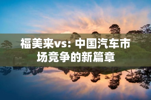 福美来vs: 中国汽车市场竞争的新篇章 福美来vs: 中国汽车市场竞争的新篇章