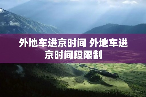 外地车进京时间 外地车进京时间段限制 外地车进京时间 外地车进京时间段限制