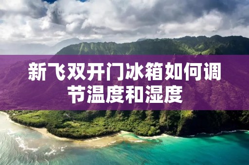 新飞**门冰箱如何调节温度和湿度 新飞**门冰箱如何调节温度和湿度