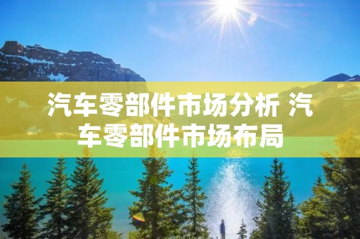 汽车零部件市场分析 汽车零部件市场布局 汽车零部件市场分析 汽车零部件市场布局