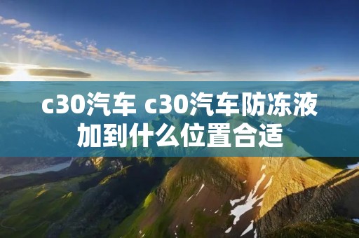c30汽车 c30汽车防冻液加到什么位置合适
