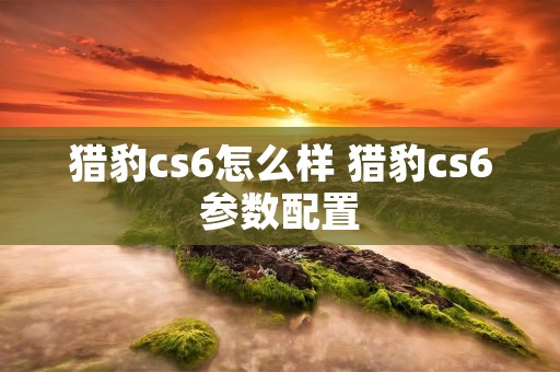 猎豹cs6怎么样 猎豹cs6参数配置