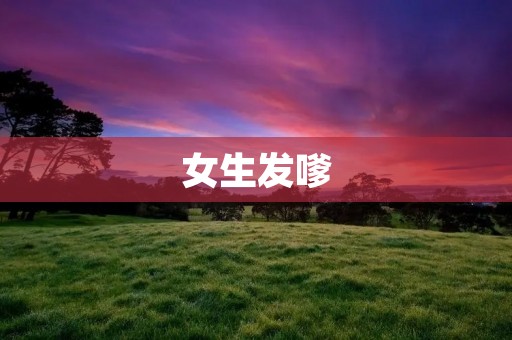 女生发嗲:探讨嗲声的原因与影响 女生发嗲:探讨嗲声的原因与影响