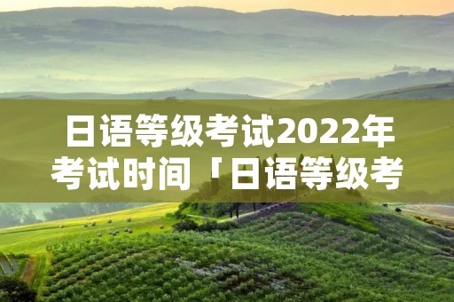 日语等级考试2022年考试时间「日语等级考试2021年时间」 日语等级考试2022年考试时间「日语等级考试2021年时间」