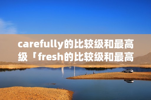carefully的比较级和最高级「fresh的比较级和最高级」 carefully的比较级和最高级「fresh的比较级和最高级」