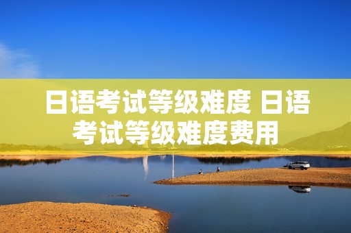 日语考试等级难度 日语考试等级难度费用