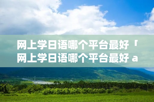网上学日语哪个平台最好「网上学日语哪个平台最好 app 公众号」