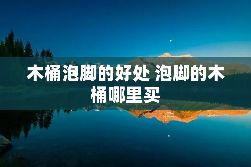 木桶泡脚的好处 泡脚的木桶哪里买