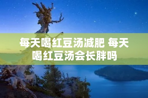 每天喝红豆汤减肥 每天喝红豆汤会长胖吗