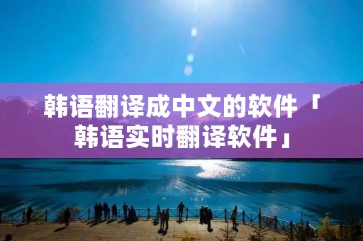 韩语翻译成中文的软件「韩语实时翻译软件」