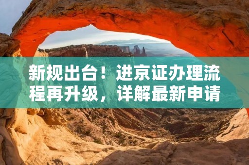 新规出台!进京证办理流程再升级,详解最新申请要求及注意事项 新规出台!进京证办理流程再升级,详解最新申请要求及注意事项