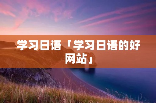 学习日语「学习日语的好网站」 学习日语「学习日语的好网站」