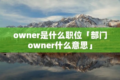owner是什么职位「部门owner什么意思」 owner是什么职位「部门owner什么意思」
