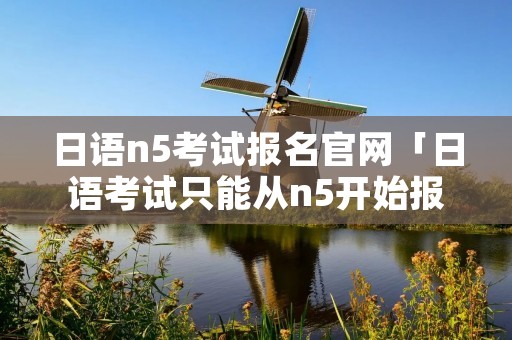 日语n5考试报名官网「日语考试只能从n5开始报名吗」