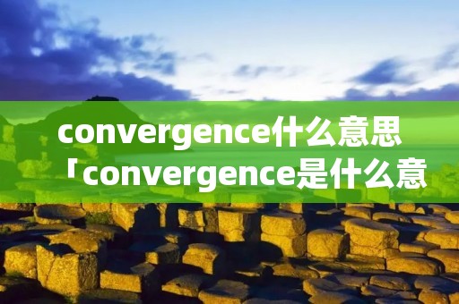 convergence什么意思「convergence是什么意思中文翻译」