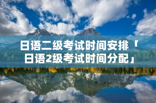 日语二级考试时间安排「日语2级考试时间分配」