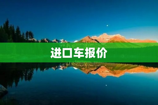 进口车报价:如何选择适合自己的进口车 进口车报价:如何选择适合自己的进口车