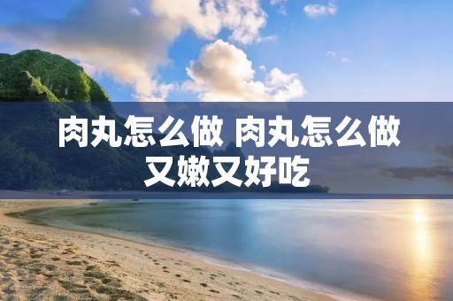 肉丸怎么做 肉丸怎么做又嫩又好吃 肉丸怎么做 肉丸怎么做又嫩又好吃