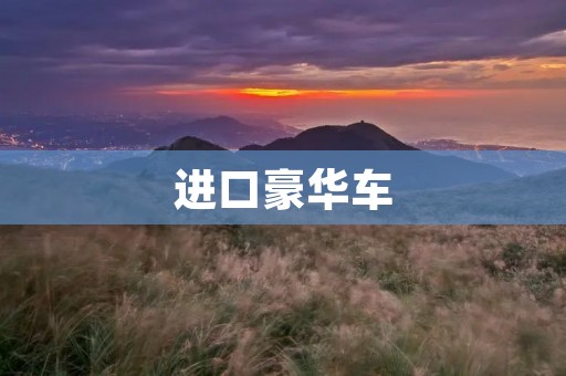 进口豪华车:品质与奢华的完美结合 进口豪华车:品质与奢华的完美结合