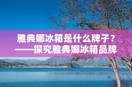 雅典娜冰箱是什么牌子?——探究雅典娜冰箱品牌的特点与优势 雅典娜冰箱是什么牌子?——探究雅典娜冰箱品牌的特点与优势