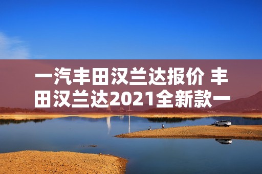 一汽丰田汉兰达报价 丰田汉兰达2021全新款一汽 一汽丰田汉兰达报价 丰田汉兰达2021全新款一汽