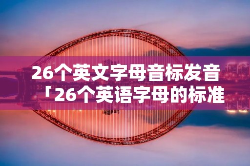 26个英文字母音标发音「26个英语字母的标准发音」 26个英文字母音标发音「26个英语字母的标准发音」