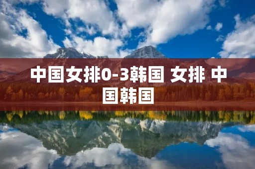 中国女排0-3韩国 女排 中国韩国