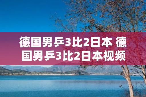 德国男乒3比2日本 德国男乒3比2日本视频回放 德国男乒3比2日本 德国男乒3比2日本视频回放