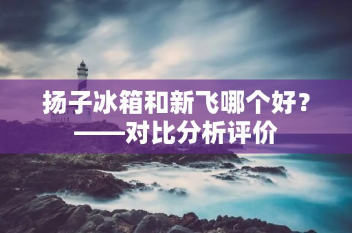 扬子冰箱和新飞哪个好?——对比分析评价 扬子冰箱和新飞哪个好?——对比分析评价