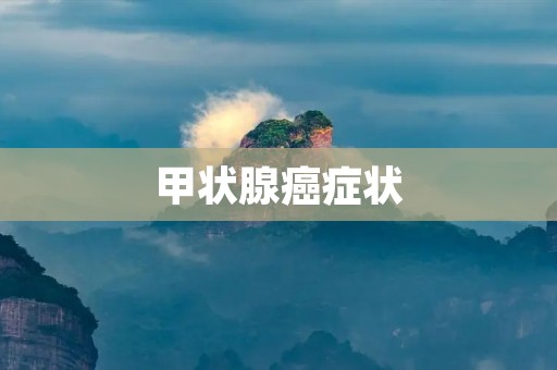 甲状腺癌症状:了解病情,及早发现,及早治疗