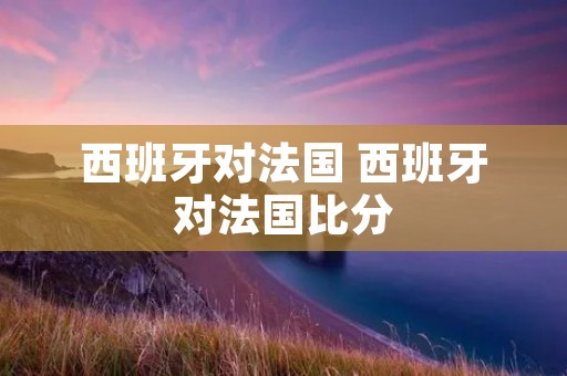 西班牙对法国 西班牙对法国比分