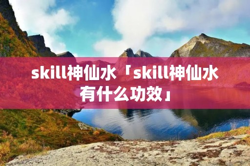skill神仙水「skill神仙水有什么功效」