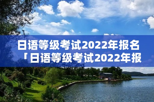 日语等级考试2022年报名「日语等级考试2022年报名时间江西」