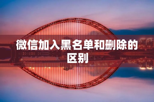 微信加入黑名单和删除的区别 微信加入黑名单和删除的区别