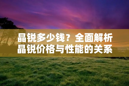 晶锐多少钱?全面解析晶锐价格与性能的关系 晶锐多少钱?全面解析晶锐价格与性能的关系