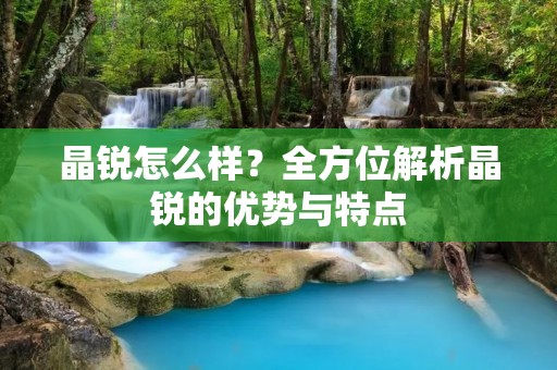 晶锐怎么样?全方位解析晶锐的优势与特点 晶锐怎么样?全方位解析晶锐的优势与特点