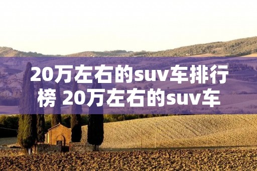 20万左右的suv车排行榜 20万左右的suv车排行榜最新 20万左右的suv车排行榜 20万左右的suv车排行榜最新
