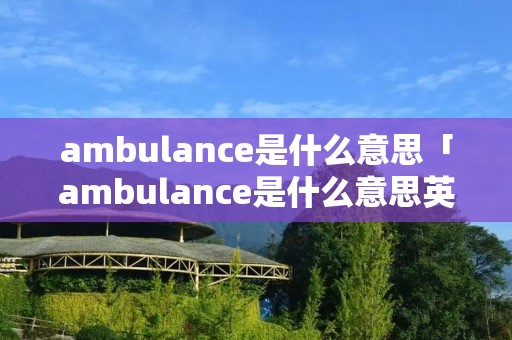 ambulance是什么意思「ambulance是什么意思英语翻译」 ambulance是什么意思「ambulance是什么意思英语翻译」