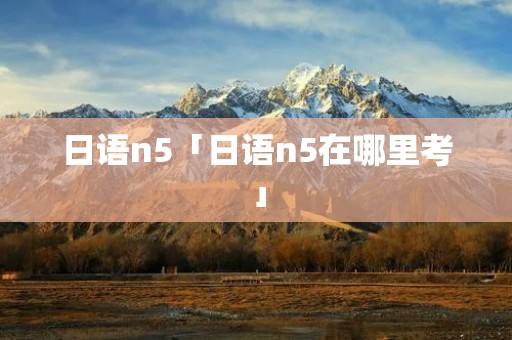 日语n5「日语n5在哪里考」 日语n5「日语n5在哪里考」