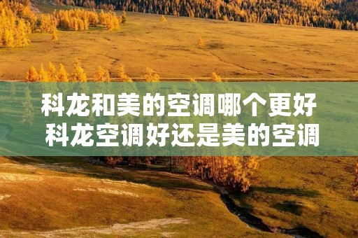 科龙和美的空调哪个更好 科龙空调好还是美的空调好 科龙和美的空调哪个更好 科龙空调好还是美的空调好