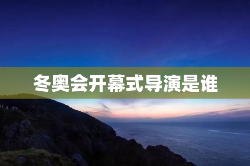 冬奥会开幕式导演是谁 冬奥会开幕式导演是谁