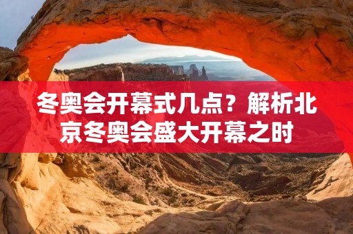 冬奥会开幕式几点?解析北京冬奥会盛大开幕之时 冬奥会开幕式几点?解析北京冬奥会盛大开幕之时